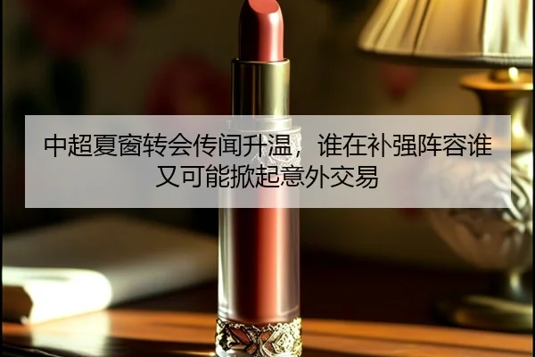 中超夏窗转会传闻升温，谁在补强阵容谁又可能掀起意外交易